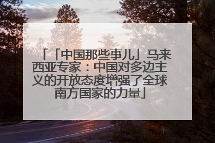 「中国那些事儿」马来西亚专家：中国对多边主义的开放态度增强了全球南方国家的力量