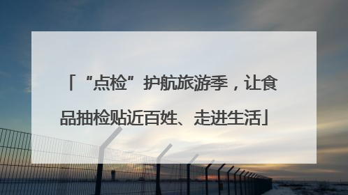 “点检”护航旅游季，让食品抽检贴近百姓、走进生活