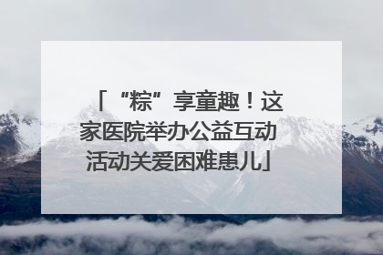“粽”享童趣！这家医院举办公益互动活动关爱困难患儿