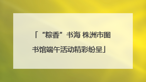 “粽香”书海 株洲市图书馆端午活动精彩纷呈