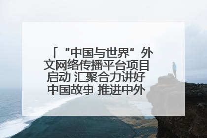 “中国与世界”外文网络传播平台项目启动 汇聚合力讲好中国故事 推进中外文明交流互鉴