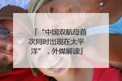 “中国双航母首次同时出现在太平洋”，外媒解读