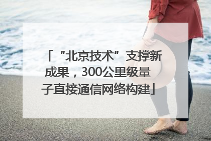 “北京技术”支撑新成果，300公里级量子直接通信网络构建