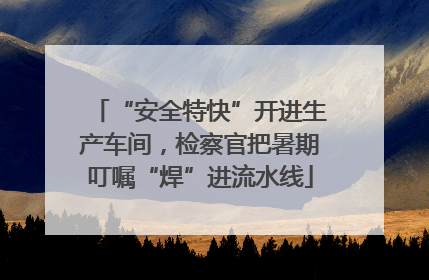 “安全特快”开进生产车间，检察官把暑期叮嘱“焊”进流水线