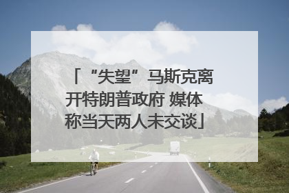 “失望”马斯克离开特朗普政府 媒体称当天两人未交谈