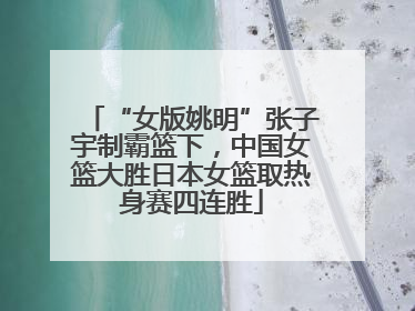 “女版姚明”张子宇制霸篮下，中国女篮大胜日本女篮取热身赛四连胜