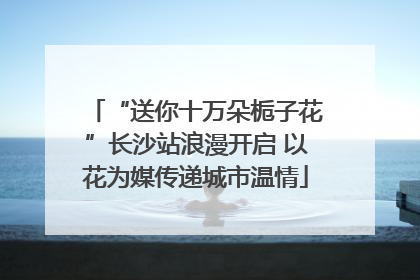 “送你十万朵栀子花”长沙站浪漫开启 以花为媒传递城市温情