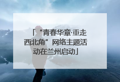 “青春华章·重走西北角”网络主题活动在兰州启动