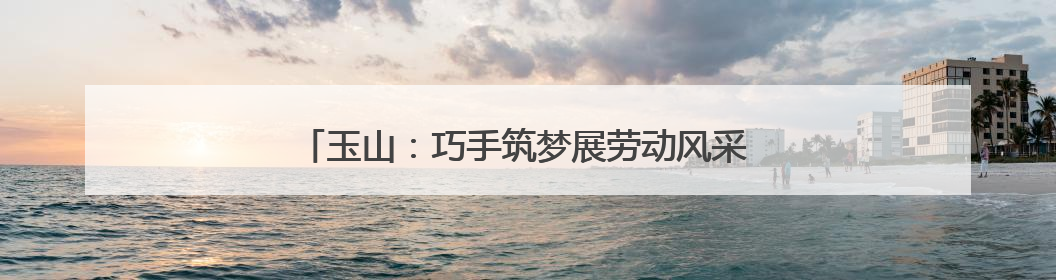 玉山：巧手筑梦展劳动风采 科创赋能谱成长新篇（图）