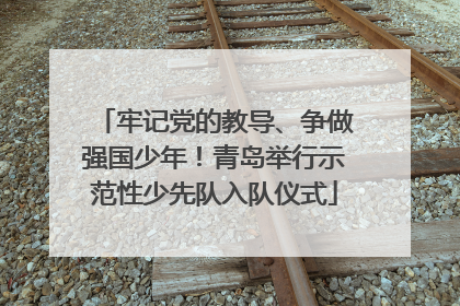 牢记党的教导、争做强国少年！青岛举行示范性少先队入队仪式