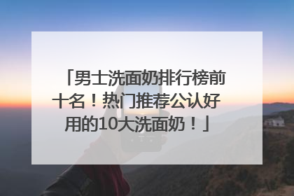 男士洗面奶排行榜前十名！热门推荐公认好用的10大洗面奶！