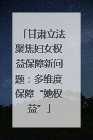 甘肃立法聚焦妇女权益保障新问题：多维度保障“她权益”