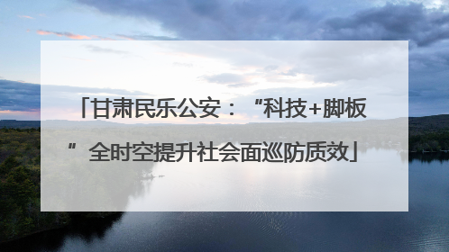 甘肃民乐公安：“科技+脚板”全时空提升社会面巡防质效