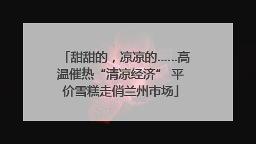 甜甜的，凉凉的……高温催热“清凉经济” 平价雪糕走俏兰州市场