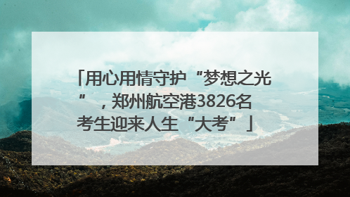 用心用情守护“梦想之光”，郑州航空港3826名考生迎来人生“大考”