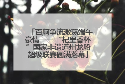 百舸争流激荡端午豪情——“杞里香杯”国家非遗道州龙船超级联赛圆满落幕