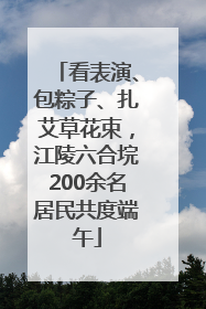 看表演、包粽子、扎艾草花束，江陵六合垸200余名居民共度端午