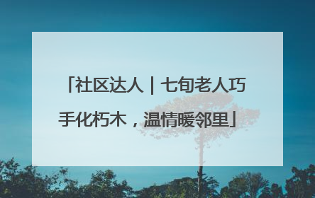 社区达人｜七旬老人巧手化朽木，温情暖邻里