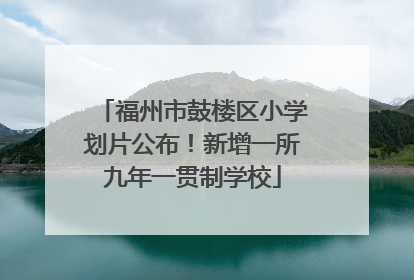 福州市鼓楼区小学划片公布！新增一所九年一贯制学校