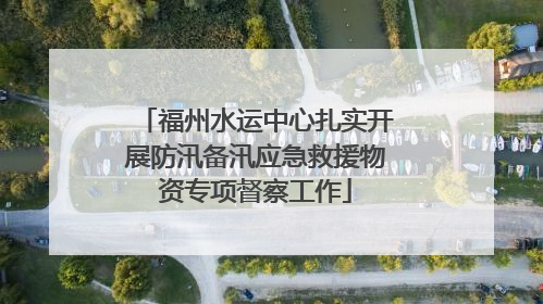 福州水运中心扎实开展防汛备汛应急救援物资专项督察工作