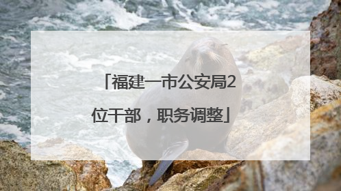 福建一市公安局2位干部，职务调整
