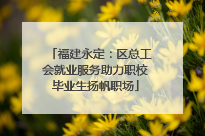 福建永定：区总工会就业服务助力职校毕业生扬帆职场