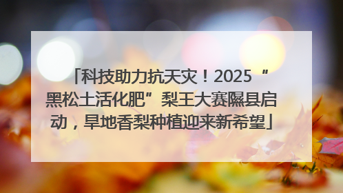 科技助力抗天灾！2025“黑松土活化肥”梨王大赛隰县启动，旱地香梨种植迎来新希望
