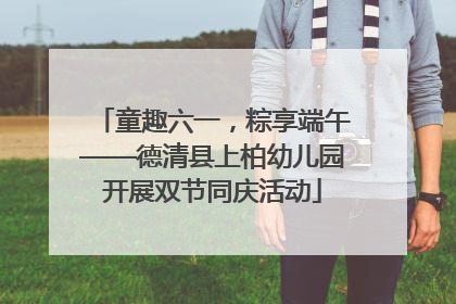 童趣六一，粽享端午——德清县上柏幼儿园开展双节同庆活动