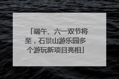 端午、六一双节将至，石景山游乐园多个游玩新项目亮相