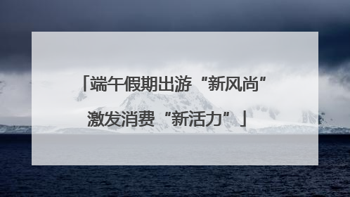 端午假期出游“新风尚” 激发消费“新活力”