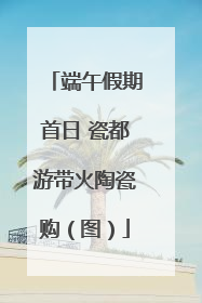 端午假期首日 瓷都游带火陶瓷购（图）