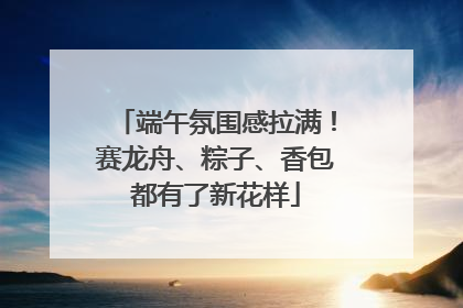 端午氛围感拉满！赛龙舟、粽子、香包都有了新花样