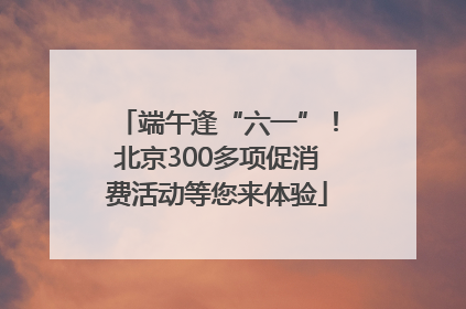 端午逢“六一”！北京300多项促消费活动等您来体验