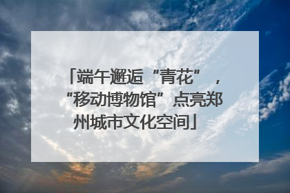 端午邂逅“青花”，“移动博物馆”点亮郑州城市文化空间