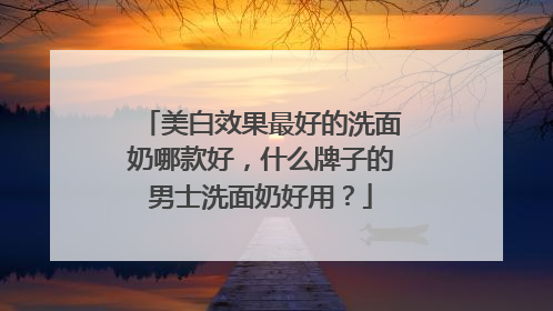 美白效果最好的洗面奶哪款好，什么牌子的男士洗面奶好用？