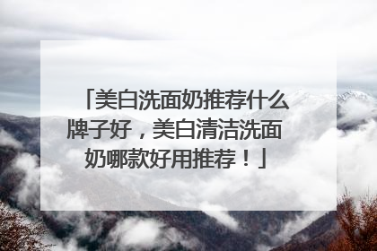 美白洗面奶推荐什么牌子好，美白清洁洗面奶哪款好用推荐！