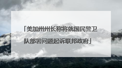 美加州州长称将就国民警卫队部署问题起诉联邦政府