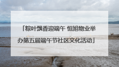 粽叶飘香迎端午 恒旭物业举办第五届端午节社区文化活动
