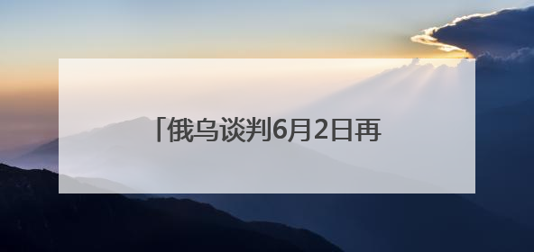 俄乌谈判6月2日再启：俄方携草案赴会，乌方坚持领土不妥协