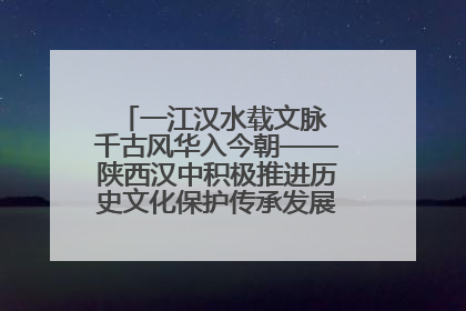 一江汉水载文脉 千古风华入今朝——陕西汉中积极推进历史文化保护传承发展的实践探索