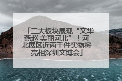 三大板块展现“文华燕赵 美丽河北”！河北展区近两千件实物将亮相深圳文博会
