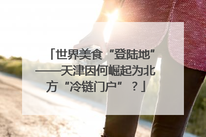 世界美食“登陆地”——天津因何崛起为北方“冷链门户”？