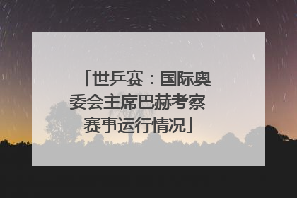 世乒赛：国际奥委会主席巴赫考察赛事运行情况