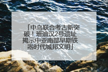 中乌联合考古新突破！班迪汉2号遗址揭示中亚南部早期铁器时代城邦文明