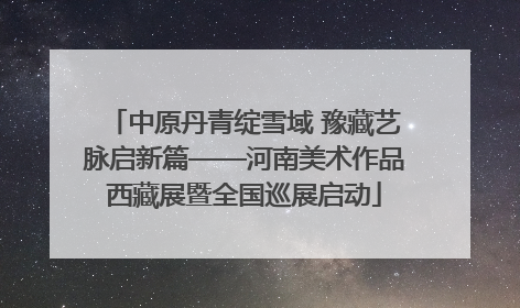 中原丹青绽雪域 豫藏艺脉启新篇——河南美术作品西藏展暨全国巡展启动
