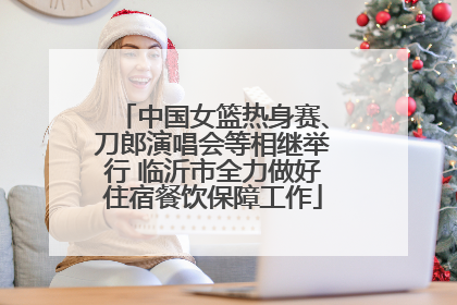中国女篮热身赛、刀郎演唱会等相继举行 临沂市全力做好住宿餐饮保障工作