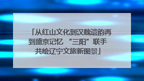 从红山文化到汉魏遗韵再到盛京记忆 “三阳”联手共绘辽宁文旅新图景