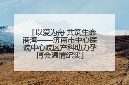 以爱为舟 共筑生命港湾——济南市中心医院中心院区产科助力孕博会温情纪实