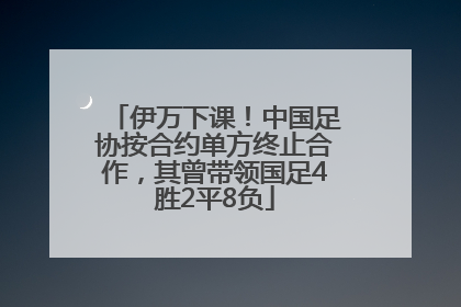 伊万下课！中国足协按合约单方终止合作，其曾带领国足4胜2平8负