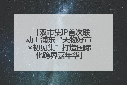 双市集IP首次联动！浦东“天物好市×初见集”打造国际化跨界嘉年华